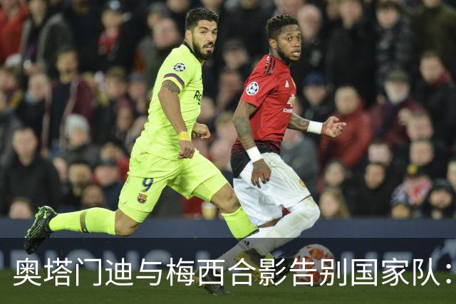 奥塔门迪与梅西合影告别国家队：感谢阿根廷的辉煌历程