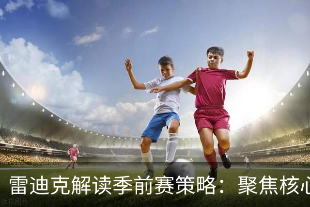 雷迪克解读季前赛策略：聚焦核心战术，追求精进而非全面